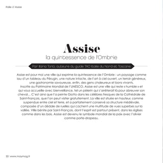 50 www.maymag.fr
Italie // Assise
Assise
la quintessence de l’Ombrie
Assise est pour moi une ville qui exprime la quintessence de l’Ombrie : un paysage comme
issu d’un tableau du Pérugin, une nature intacte, de l’art à ciel ouvert, un terroir généreux,
une gastronomie savoureuse, enfin, des gens chaleureux et bons vivants.
Inscrite au Patrimoine Mondial de l’UNESCO, Assise est une ville qui reste « humble » et
qui vous accueille avec bienveillance, tel un pèlerin qui s’arrêterait là pour abreuver son
cheval… C’est ainsi que l’a peinte Giotto dans les célèbres fresques de la Cathédrale de
Saint-François, que l’on peut visiter gratuitement. La ville est située en hauteur, comme
suspendue entre ciel et terre, et a parfaitement conservé sa structure médiévale,
composée d’un dédale de ruelles qui cachent une multitude de vues superbes sur la
vallée. Ville bénite par Saint-François, dont l’esprit est partout présent, dans les églises
comme dans les bois, Assise est devenu le symbole mondial de la paix avec l’olivier
comme porte-drapeau.
Par Ilaria Tonti, auteure du guide TAO Italie du Nord et Toscane
 