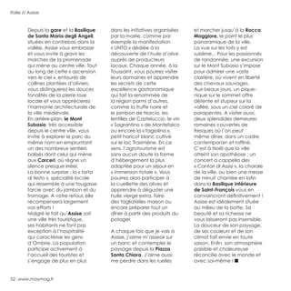 52 www.maymag.fr
Italie // Assise
Depuis la gare et la Basilique
de Santa Maria degli Angeli,
situées en contrebas dans la
vallée, Assise vous embrasse
et vous invite à gravir les
marches de la promenade
qui mène au centre ville. Tout
au long de cette « ascension
vers le ciel », entourés de
collines plantées d’oliviers,
vous distinguerez les douces
tonalités de la pierre rose
locale et vous apprécierez
l’harmonie architecturale de
la ville médiévale.
En arrière-plan, le Mont
Subasio, très accessible
depuis le centre ville, vous
invite à explorer le parc du
même nom en empruntant
un des nombreux sentiers
balisés dont celui qui mène
aux Carceri, où règne un
silence presque irréel.
La bonne surprise : la « torta
al testo », spécialité locale
qui ressemble à une fougasse
farcie avec du jambon et du
fromage. A votre retour, elle
récompensera largement
vos efforts !
Malgré le fait qu’Assise soit
une ville très touristique,
ses habitants ne font pas
exception à l’hospitalité
qui caractérise les gens
d’Ombrie. La population
participe activement à
l’accueil des touristes et
s’engage de plus en plus
dans les initiatives organisées
par la mairie, comme par
exemple la manifestation
« UNTO » dédiée à la
découverte de l’huile d’olive
auprès de producteurs
locaux. Chaque année, à la
Toussaint, vous pourrez visiter
leurs domaines et apprendre
les secrets de cette
excellence gastronomique
qui fait la renommée de
la région parmi d’autres,
comme la truffe noire et
le jambon de Norcia, les
lentilles de Casteluccio, le vin
« Sagrantino » de Montefalco
ou encore la « fagiolina »,
petit haricot blanc cultivé
sur le lac Trasimène. En ce
sens, l’agrotourisme est
sans aucun doute la forme
d’hébergement la plus
adaptée pour un séjour en
« immersion totale ». Vous
pourrez alors participer à
la cueillette des olives et
apprendre à déguster une
huile vierge extra, faire
des tagliatelles maison ou
encore préparer tout un
dîner à partir des produits du
potager.
A chaque fois que je vais à
Assise, j’aime m’asseoir sur
un banc et contempler le
paysage depuis la Piazza
Santa Chiara. J’aime aussi
me perdre dans les ruelles
et marcher jusqu’à la Rocca
Maggiore, le point le plus
panoramique de la ville.
La vue sur les toits y est
sublime... Pour les passionnés
de randonnée, une excursion
sur le Mont Subasio s’impose
pour admirer une vaste
clairière, où vivent en liberté
des chevaux sauvages.
Aux beaux jours, un pique-
nique sur le sommet offre
détente et stupeur sur la
vallée, sous un ciel coloré de
parapentes. A visiter aussi,
deux splendides demeures
romaines couvertes de
fresques où l’on peut
même dîner, dans un cadre
contemporain et raffiné.
C’est à Noël que la ville
atteint son apothéose : un
concert a cappella des
« Cantori di Assisi », la chorale
de la ville, ou bien une messe
de minuit chantée en latin
dans la Basilique Inférieure
de Saint-François vous en
convaincront définitivement !
Assise est idéalement située
au milieu de la botte. Sa
beauté et sa richesse ne
vous laisseront pas insensible.
La douceur de son paysage,
de ses couleurs et de son
climat fait envie en toute
saison. Enfin, son atmosphère
paisible et chaleureuse
réconcilie avec le monde et
avec soi-même !
 