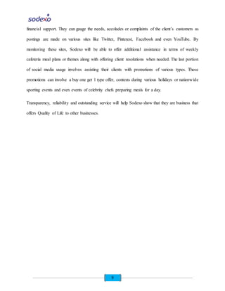 9
financial support. They can gauge the needs, accolades or complaints of the client’s customers as
postings are made on various sites like Twitter, Pinterest, Facebook and even YouTube. By
monitoring these sites, Sodexo will be able to offer additional assistance in terms of weekly
cafeteria meal plans or themes along with offering client resolutions when needed. The last portion
of social media usage involves assisting their clients with promotions of various types. These
promotions can involve a buy one get 1 type offer, contests during various holidays or nationwide
sporting events and even events of celebrity chefs preparing meals for a day.
Transparency, reliability and outstanding service will help Sodexo show that they are business that
offers Quality of Life to other businesses.
 