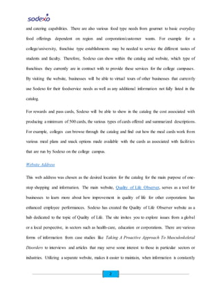 2
and catering capabilities. There are also various food type needs from gourmet to basic everyday
food offerings dependent on region and corporation/customer wants. For example for a
college/university, franchise type establishments may be needed to service the different tastes of
students and faculty. Therefore, Sodexo can show within the catalog and website, which type of
franchises they currently are in contract with to provide these services for the college campuses.
By visiting the website, businesses will be able to virtual tours of other businesses that currently
use Sodexo for their foodservice needs as well as any additional information not fully listed in the
catalog.
For rewards and pass cards, Sodexo will be able to show in the catalog the cost associated with
producing a minimum of 500 cards, the various types of cards offered and summarized descriptions.
For example, colleges can browse through the catalog and find out how the meal cards work from
various meal plans and snack options made available with the cards as associated with facilities
that are run by Sodexo on the college campus.
Website Address
This web address was chosen as the desired location for the catalog for the main purpose of one-
stop shopping and information. The main website, Quality of Life Observer, serves as a tool for
businesses to learn more about how improvement in quality of life for other corporations has
enhanced employee performances. Sodexo has created the Quality of Life Observer website as a
hub dedicated to the topic of Quality of Life. The site invites you to explore issues from a global
or a local perspective, in sectors such as health-care, education or corporations. There are various
forms of information from case studies like Taking A Proactive Approach To Musculoskeletal
Disorders to interviews and articles that may serve some interest to those in particular sectors or
industries. Utilizing a separate website, makes it easier to maintain, when information is constantly
 