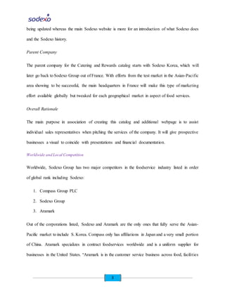 3
being updated whereas the main Sodexo website is more for an introduction of what Sodexo does
and the Sodexo history.
Parent Company
The parent company for the Catering and Rewards catalog starts with Sodexo Korea, which will
later go back to Sodexo Group out of France. With efforts from the test market in the Asian-Pacific
area showing to be successful, the main headquarters in France will make this type of marketing
effort available globally but tweaked for each geographical market in aspect of food services.
Overall Rationale
The main purpose in association of creating this catalog and additional webpage is to assist
individual sales representatives when pitching the services of the company. It will give prospective
businesses a visual to coincide with presentations and financial documentation.
Worldwide and Local Competition
Worldwide, Sodexo Group has two major competitors in the foodservice industry listed in order
of global rank including Sodexo:
1. Compass Group PLC
2. Sodexo Group
3. Aramark
Out of the corporations listed, Sodexo and Aramark are the only ones that fully serve the Asian-
Pacific market to include S. Korea. Compass only has affiliations in Japan and a very small portion
of China. Aramark specializes in contract foodservices worldwide and is a uniform supplier for
businesses in the United States. “Aramark is in the customer service business across food, facilities
 