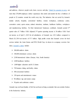 4
and uniforms, wherever people work, learn, recover, and play. United by a passion to serve, our
more than 270,000 employees deliver experiences that enrich and nourish the lives of millions of
people in 22 countries around the world every day. The industries that are served by Aramark
include schools, hospitals, correctional facilities, remote workplaces, conference center,
convention center, sports arenas, cultural attractions, stadiums, healthcare facilities, workplaces
and manufacturing facilities. For their international businesses combined, Aramark posted 2nd
quarter sales of .7 billion USD. Adjusted 2nd quarter operating income is 30 million USD. Total
net income as of April 3, 2015 for all subsidiaries of Aramark was 145.3 million compared to
March 28, 2014 net income of 57.7 million. High profile events that Aramark covers for food
services include the Asian Games and FIFA World Cup. As shown in a company overview fact
sheet, Aramark’s clients include:
 300,000 uniform clients
 100,000 refreshment services clients
 2,500 international clients (Europe, Asia, South America)
 2,000 healthcare facilities
 1,000 higher education and K‐12 clients
 750 business dining and facility clients
 500 correctional facilities
 150 sports and entertainment venues
 90 offshore rigs and remote camps
 50 parks and conference centers
Aramark may not boast Quality of Life but can boast as being a contender that can overtake Sodexo
in the foodservice industry.
 