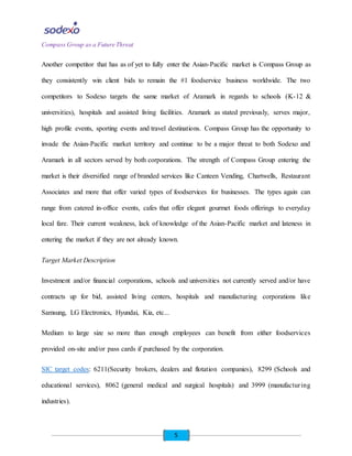5
Compass Group as a Future Threat
Another competitor that has as of yet to fully enter the Asian-Pacific market is Compass Group as
they consistently win client bids to remain the #1 foodservice business worldwide. The two
competitors to Sodexo targets the same market of Aramark in regards to schools (K-12 &
universities), hospitals and assisted living facilities. Aramark as stated previously, serves major,
high profile events, sporting events and travel destinations. Compass Group has the opportunity to
invade the Asian-Pacific market territory and continue to be a major threat to both Sodexo and
Aramark in all sectors served by both corporations. The strength of Compass Group entering the
market is their diversified range of branded services like Canteen Vending, Chartwells, Restaurant
Associates and more that offer varied types of foodservices for businesses. The types again can
range from catered in-office events, cafes that offer elegant gourmet foods offerings to everyday
local fare. Their current weakness, lack of knowledge of the Asian-Pacific market and lateness in
entering the market if they are not already known.
Target Market Description
Investment and/or financial corporations, schools and universities not currently served and/or have
contracts up for bid, assisted living centers, hospitals and manufacturing corporations like
Samsung, LG Electronics, Hyundai, Kia, etc...
Medium to large size so more than enough employees can benefit from either foodservices
provided on-site and/or pass cards if purchased by the corporation.
SIC target codes: 6211(Security brokers, dealers and flotation companies), 8299 (Schools and
educational services), 8062 (general medical and surgical hospitals) and 3999 (manufacturing
industries).
 