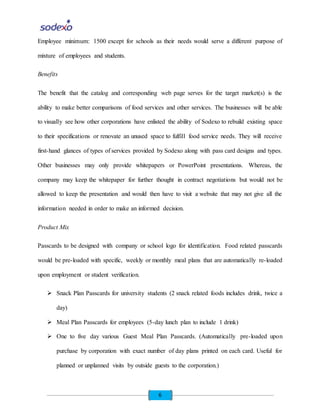 6
Employee minimum: 1500 except for schools as their needs would serve a different purpose of
mixture of employees and students.
Benefits
The benefit that the catalog and corresponding web page serves for the target market(s) is the
ability to make better comparisons of food services and other services. The businesses will be able
to visually see how other corporations have enlisted the ability of Sodexo to rebuild existing space
to their specifications or renovate an unused space to fulfill food service needs. They will receive
first-hand glances of types of services provided by Sodexo along with pass card designs and types.
Other businesses may only provide whitepapers or PowerPoint presentations. Whereas, the
company may keep the whitepaper for further thought in contract negotiations but would not be
allowed to keep the presentation and would then have to visit a website that may not give all the
information needed in order to make an informed decision.
Product Mix
Passcards to be designed with company or school logo for identification. Food related passcards
would be pre-loaded with specific, weekly or monthly meal plans that are automatically re-loaded
upon employment or student verification.
 Snack Plan Passcards for university students (2 snack related foods includes drink, twice a
day)
 Meal Plan Passcards for employees (5-day lunch plan to include 1 drink)
 One to five day various Guest Meal Plan Passcards. (Automatically pre-loaded upon
purchase by corporation with exact number of day plans printed on each card. Useful for
planned or unplanned visits by outside guests to the corporation.)
 