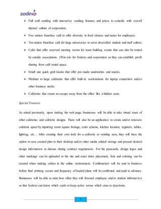 7
 Full wall vending with innovative vending features and prices to coincide with overall
internal culture of corporation.
 Five station franchise café to offer diversity in food choices and tastes for employees.
 Ten station franchise café for large universities to serve diversified student and staff culture.
 Cafes that offer reserved meeting rooms for team building events that can also be rented
by outside associations. (Win-win for Sodexo and corporation as they can establish profit
sharing from café rental space.
 Small size quick grab kiosks that offer pre-made sandwiches and snacks.
 Medium to large cafeterias that offer built-in workstations for laptop connection and/or
other business needs.
 Cafeterias that create an escape away from the office like a hidden oasis.
Special Features
As stated previously, upon visiting the web page, businesses will be able to take virtual tours of
other cafeterias and cafeteria designs. There will also be an application to create and/or renovate
cafeteria space by inputting room square footage, color scheme, kitchen location, registers, tables,
lighting, etc… After creating their own look for a cafeteria or vending area, they will have the
option to save created plan to their desktop and/or other media related storage and present desired
design information to discuss during contract negotiations. For the passcards, design logos and
other markings can be uploaded to the site and exact letter placement, font and coloring can be
created when making orders in the online environment. Confirmation will be sent to business
before final printing occurs and frequency of loaded plans will be confirmed and paid in advance.
Businesses will be able to state how often they will forward employee and/or student information
so that Sodexo can know which cards to keep active versus which ones to deactivate.
 