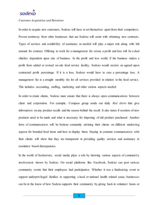 8
Customer Acquisition and Retention
In order to acquire new customers, Sodexo will have to set themselves apart from their competitors.
Proven testimony from other businesses that use Sodexo will assist with obtaining new contracts.
Types of services and availability of assistance as needed will play a major role along with bid
amount for contract. Offering to work for a management fee versus a profit and loss will be a deal
clincher dependent upon size of business. In the profit and loss world, if the business makes a
profit from added or revised on-site food service facility, Sodexo would receive an agreed upon
contracted profit percentage. If it is a loss, Sodexo would have to care a percentage loss. A
management fee is a straight monthly fee for all services provided in relation to the food service.
This includes accounting, staffing, marketing and other various aspects needed.
In order to retain clients, Sodexo must ensure that there is always open communications between
client and corporation. For example, Compass group sends out daily Red Alerts that give
information on any product recalls and the reason behind the recall. It also states if reorders of new
products need to be made and what is necessary for disposing of old product purchased. Another
form of communication will be Sodexo constantly advising their clients on different marketing
aspects for branded food items and how to display them. Staying in constant communication with
their clients will show that they are transparent in providing quality services and assistance in
resolution based discrepancies.
In the world of foodservice, social media plays a role by showing various aspects of community
involvement shown by Sodexo. On social platforms like Facebook, Sodexo can post various
community events that their employees had participation. Whether it was a fundraising event to
support underprivileged families to supporting a local or national health related cause, businesses
can be in the know of how Sodexo supports their community by giving back in volunteer hours or
 
