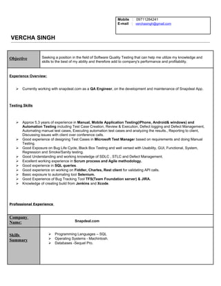Mobile : 09711284241
E-mail : verchasingh@gmail.com
VERCHA SINGH
Objective Seeking a position in the field of Software Quality Testing that can help me utilize my knowledge and
skills to the best of my ability and therefore add to company's performance and profitability.
Experience Overview:
 Currently working with snapdeal.com as a QA Engineer, on the development and maintenance of Snapdeal App.
Testing Skills
 Approx 5.3 years of experience in Manual, Mobile Application Testing(iPhone, Android& windows) and
Automation Testing including Test Case Creation, Review & Execution, Defect logging and Defect Management,
Automating manual test cases, Executing automation test cases and analyzing the results., Reporting to client,
Discussing issues with client over conference calls.
 Good experience of designing Test Cases in Microsoft Test Manager based on requirements and doing Manual
Testing.
 Good Exposure on Bug Life Cycle, Black Box Testing and well versed with Usability, GUI, Functional, System,
Regression and Smoke/Sanity testing.
 Good Understanding and working knowledge of SDLC , STLC and Defect Management.
 Excellent working experience in Scrum process and Agile methodology.
 Good experience in SQL queries.
 Good experience on working on Fiddler, Charles, Rest client for validating API calls.
 Basic exposure to automating tool Selenium.
 Good Experience of Bug Tracking Tool TFS(Team Foundation server) & JIRA.
 Knowledge of creating build from Jenkins and Xcode.
Professional Experience
Company
Name: Snapdeal.com
Skills
Summary
 Programming Languages – SQL
 Operating Systems - Machintosh.
 Databases -Sequel Pro.
 