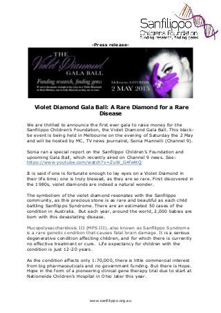 www.sanfilippo.org.au
-Press release-
Violet Diamond Gala Ball: A Rare Diamond for a Rare
Disease
We are thrilled to announce the first ever gala to raise money for the
Sanfilippo Children’s Foundation, the Violet Diamond Gala Ball. This black-
tie event is being held in Melbourne on the evening of Saturday the 2 May
and will be hosted by MC, TV news journalist, Sonia Marinelli (Channel 9).
Sonia ran a special report on the Sanfilippo Children’s Foundation and
upcoming Gala Ball, which recently aired on Channel 9 news. See:
https://www.youtube.com/watch?v=ZuW_G4fe4tQ
It is said if one is fortunate enough to lay eyes on a Violet Diamond in
their life time; one is truly blessed, as they are so rare. First discovered in
the 1980s, violet diamonds are indeed a natural wonder.
The symbolism of the violet diamond resonates with the Sanfilippo
community, as this precious stone is as rare and beautiful as each child
battling Sanfilippo Syndrome. There are an estimated 50 cases of the
condition in Australia. But each year, around the world, 2,000 babies are
born with this devastating disease.
Mucopolysaccharidosis III (MPS III), also known as Sanfilippo Syndrome
is a rare genetic condition that causes fatal brain damage. It is a serious
degenerative condition affecting children, and for which there is currently
no effective treatment or cure. Life expectancy for children with the
condition is just 12-20 years.
As the condition affects only 1:70,000, there is little commercial interest
from big pharmaceuticals and no government funding. But there is Hope.
Hope in the form of a pioneering clinical gene therapy trial due to start at
Nationwide Children’s Hospital in Ohio later this year.
 