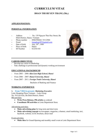Page 1 of 3
CURRICULUM VITAE
DOAN THI HUYEN TRANG (Ms.)
APPLIED POSITION:
PERSONAL INFORMATION
- Address : No. 139 Nguyen Thai Hoc Street, Ba
Dinh District, Hanoi, Vietnam
- Phone number : 0986598684/ 35112904
- Email : trangdoan307@gmail.com
- Date of birth : July, 30th
, 1988
- Place of birth : Hanoi
- ID Number : 012541183
CAREER OBJECTIVES
- Develop my career in Marketing
- Take challenge in professional and dynamic working environment
EDUCATIONAL BACKGROUND
- From 2003 – 2006: Kim Lien High School, Hanoi
- From 2006 – 2007: Hanoi University, Hanoi
- From 2007 – 2011: Foreign Trade University, Hanoi
Bachelor of Banking and Finance
WORKING EXPERIENCE
1. From 7/2014 to present: Marketing Executive
Lotte Shopping Plaza Vietnam – Lotte Group
No. 54 Lieu Giai, Ba Dinh District, Hanoi
PR activities:
 Write Press Release, PR articles as ordered
 Coordinate PR activities in Lotte Department Store
Advertising activities:
 Make advertising plan for long term and short term
 Make advertising concept on newspaper, magazine, e-banner, email marketing, taxi,
facebook, website, LCD, brochure, direct mail
Event activities:
 Make idea for Grand Opening and monthly small event at Lotte Department Store
 