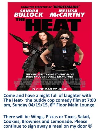 Come and have a night full of laughter with
The Heat- the buddy cop comedy film at 7:00
pm, Sunday 04/19/15, 6th Floor Main Lounge.
There will be Wings, Pizzas or Tacos, Salad,
Cookies, Brownies and Lemonade. Please
continue to sign away a meal on my door 
 