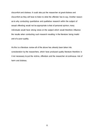 6
discomfort and distress. It could also put the researcher at great distress and
discomfort as they will have to listen to what the offender has to say. Another reason
as to why conducting quantitative and qualitative research within the subject of
sexual offending would not be appropriate is that of personal opinion, many
individuals would have strong views on the subject which would therefore influence
the results when conducting such research resulting in the literature being invalid
and of a poor quality.
As this is a literature review all of the above has already been taken into
consideration by the researchers, which have produced quality literature therefore is
it not necessary to put the victims, offenders and the researcher at continuous risk of
harm and distress.
 