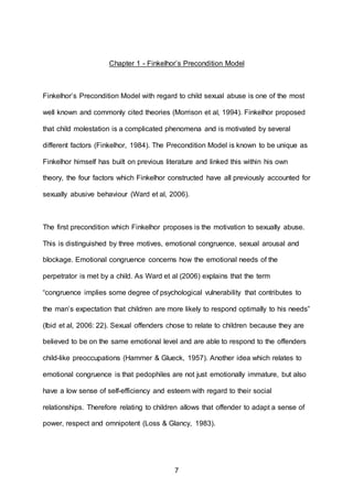 7
Chapter 1 - Finkelhor’s Precondition Model
Finkelhor’s Precondition Model with regard to child sexual abuse is one of the most
well known and commonly cited theories (Morrison et al, 1994). Finkelhor proposed
that child molestation is a complicated phenomena and is motivated by several
different factors (Finkelhor, 1984). The Precondition Model is known to be unique as
Finkelhor himself has built on previous literature and linked this within his own
theory, the four factors which Finkelhor constructed have all previously accounted for
sexually abusive behaviour (Ward et al, 2006).
The first precondition which Finkelhor proposes is the motivation to sexually abuse.
This is distinguished by three motives, emotional congruence, sexual arousal and
blockage. Emotional congruence concerns how the emotional needs of the
perpetrator is met by a child. As Ward et al (2006) explains that the term
“congruence implies some degree of psychological vulnerability that contributes to
the man’s expectation that children are more likely to respond optimally to his needs”
(Ibid et al, 2006: 22). Sexual offenders chose to relate to children because they are
believed to be on the same emotional level and are able to respond to the offenders
child-like preoccupations (Hammer & Glueck, 1957). Another idea which relates to
emotional congruence is that pedophiles are not just emotionally immature, but also
have a low sense of self-efficiency and esteem with regard to their social
relationships. Therefore relating to children allows that offender to adapt a sense of
power, respect and omnipotent (Loss & Glancy, 1983).
 