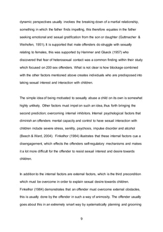9
dynamic perspectives usually involves the breaking down of a martial relationship,
something in which the father finds impelling, this therefore equates in the father
seeking emotional and sexual gratification from the son or daughter (Guttmacher &
Weihofen, 1951). It is supported that male offenders do struggle with sexually
relating to females, this was supported by Hammer and Glueck (1957) who
discovered that fear of heterosexual contact was a common finding within their study
which focused on 200 sex offenders. What is not clear is how blockage combined
with the other factors mentioned above creates individuals who are predisposed into
taking sexual interest and interaction with children.
The simple idea of being motivated to sexually abuse a child on its own is somewhat
highly unlikely. Other factors must impel on such an idea, thus forth bringing the
second prediction; overcoming internal inhibitors. Internal psychological factors that
diminish an offenders mental capacity and control to have sexual interaction with
children include severe stress, senility, psychosis, impulse disorder and alcohol
(Beech & Ward, 2004). Finkelhor (1984) illustrates that these internal factors cue a
disengagement, which effects the offenders self-regulatory mechanisms and makes
it a lot more difficult for the offender to resist sexual interest and desire towards
children.
In addition to the internal factors are external factors, which is the third precondition
which must be overcome in order to explain sexual desire towards children.
Finkelhor (1984) demonstrates that an offender must overcome external obstacles,
this is usually done by the offender in such a way of animosity. The offender usually
goes about this in an extremely smart way by systematically planning and grooming
 