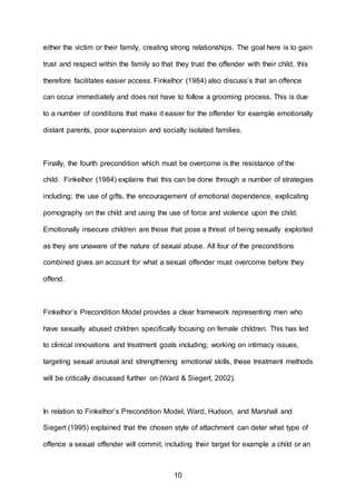 10
either the victim or their family, creating strong relationships. The goal here is to gain
trust and respect within the family so that they trust the offender with their child, this
therefore facilitates easier access. Finkelhor (1984) also discuss’s that an offence
can occur immediately and does not have to follow a grooming process. This is due
to a number of conditions that make it easier for the offender for example emotionally
distant parents, poor supervision and socially isolated families.
Finally, the fourth precondition which must be overcome is the resistance of the
child. Finkelhor (1984) explains that this can be done through a number of strategies
including; the use of gifts, the encouragement of emotional dependence, explicating
pornography on the child and using the use of force and violence upon the child.
Emotionally insecure children are those that pose a threat of being sexually exploited
as they are unaware of the nature of sexual abuse. All four of the preconditions
combined gives an account for what a sexual offender must overcome before they
offend.
Finkelhor’s Precondition Model provides a clear framework representing men who
have sexually abused children specifically focusing on female children. This has led
to clinical innovations and treatment goals including; working on intimacy issues,
targeting sexual arousal and strengthening emotional skills, these treatment methods
will be critically discussed further on (Ward & Siegert, 2002).
In relation to Finkelhor’s Precondition Model, Ward, Hudson, and Marshall and
Siegert (1995) explained that the chosen style of attachment can deter what type of
offence a sexual offender will commit, including their target for example a child or an
 