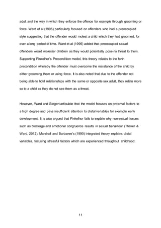 11
adult and the way in which they enforce the offence for example through grooming or
force. Ward et al (1995) particularly focused on offenders who had a preoccupied
style suggesting that the offender would molest a child which they had groomed, for
over a long period of time. Ward et al (1995) added that preoccupied sexual
offenders would molester children as they would potentially pose no threat to them.
Supporting Finkelhor’s Precondition model, this theory relates to the forth
precondition whereby the offender must overcome the resistance of the child by
either grooming them or using force. It is also noted that due to the offender not
being able to hold relationships with the same or opposite sex adult, they relate more
so to a child as they do not see them as a threat.
However, Ward and Siegert articulate that the model focuses on proximal factors to
a high degree and pays insufficient attention to distal variables for example early
development. It is also argued that Finkelhor fails to explain why non-sexual issues
such as blockage and emotional congruence results in sexual behaviour (Thaker &
Ward, 2012). Marshall and Barbaree’s (1990) integrated theory explains distal
variables, focusing stressful factors which are experienced throughout childhood.
 
