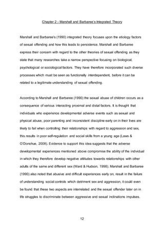 12
Chapter 2 - Marshall and Barbaree’s Integrated Theory
Marshall and Barbaree's (1990) integrated theory focuses upon the etiology factors
of sexual offending and how this leads to persistence. Marshall and Barbaree
express their concern with regard to the other theories of sexual offending as they
state that many researches take a narrow perspective focusing on biological,
psychological or sociological factors. They have therefore incorporated such diverse
processes which must be seen as functionally interdependent, before it can be
related to a legitimate understanding of sexual offending.
According to Marshall and Barbaree (1990) the sexual abuse of children occurs as a
consequence of various interacting proximal and distal factors. It is thought that
individuals who experience developmental adverse events such as sexual and
physical abuse, poor parenting and inconsistent discipline early on in their lives are
likely to fail when controlling their relationships with regard to aggression and sex,
this results in poor self-regulation and social skills from a young age (Laws &
O’Donohue, 2008). Evidence to support this idea suggests that the adverse
developmental experiences mentioned above compromise the ability of the individual
in which they therefore develop negative attitudes towards relationships with other
adults of the same and different sex (Ward & Hudson, 1998). Marshall and Barbaree
(1990) also noted that abusive and difficult experiences early on, result in the failure
of understanding social controls which detriment sex and aggression, it could even
be found that these two aspects are interrelated and the sexual offender later on in
life struggles to discriminate between aggressive and sexual inclinations impulses.
 