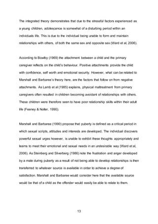 13
The integrated theory demonstrates that due to the stressful factors experienced as
a young children, adolescence is somewhat of a disturbing period within an
individuals life. This is due to the individual being unable to form and maintain
relationships with others, of both the same sex and opposite sex (Ward et al, 2006).
According to Bowlby (1969) the attachment between a child and the primary
caregiver reflects on the child’s behaviour. Positive attachments provide the child
with confidence, self worth and emotional security. However, what can be related to
Marshall and Barbaree’s theory here, are the factors that follow on from negative
attachments. As Lamb et al (1985) explains, physical maltreatment from primary
caregivers often resulted in children becoming avoidant of relationships with others.
These children were therefore seen to have poor relationship skills within their adult
life (Feeney & Noller, 1990).
Marshall and Barbaree (1990) propose that puberty is defined as a critical period in
which sexual scripts, attitudes and interests are developed. The individual discovers
powerful sexual urges however, is unable to exhibit these thoughts appropriately and
learns to meet their emotional and sexual needs in an undesirable way (Ward et al,
2006). As Steinberg and Sliverberg (1986) note the frustration and anger developed
by a male during puberty as a result of not being able to develop relationships is then
transferred to whatever source is available in order to achieve a degree of
satisfaction. Marshall and Barbaree would consider here that the available source
would be that of a child as the offender would easily be able to relate to them.
 