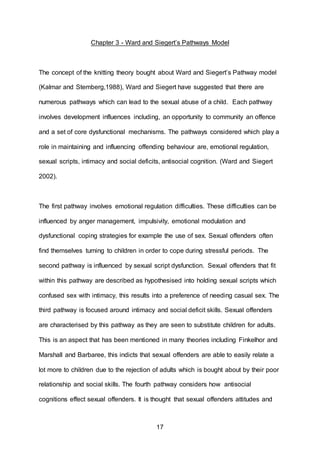 17
Chapter 3 - Ward and Siegert’s Pathways Model
The concept of the knitting theory bought about Ward and Siegert’s Pathway model
(Kalmar and Stemberg,1988), Ward and Siegert have suggested that there are
numerous pathways which can lead to the sexual abuse of a child. Each pathway
involves development influences including, an opportunity to community an offence
and a set of core dysfunctional mechanisms. The pathways considered which play a
role in maintaining and influencing offending behaviour are, emotional regulation,
sexual scripts, intimacy and social deficits, antisocial cognition. (Ward and Siegert
2002).
The first pathway involves emotional regulation difficulties. These difficulties can be
influenced by anger management, impulsivity, emotional modulation and
dysfunctional coping strategies for example the use of sex. Sexual offenders often
find themselves turning to children in order to cope during stressful periods. The
second pathway is influenced by sexual script dysfunction. Sexual offenders that fit
within this pathway are described as hypothesised into holding sexual scripts which
confused sex with intimacy, this results into a preference of needing casual sex. The
third pathway is focused around intimacy and social deficit skills. Sexual offenders
are characterised by this pathway as they are seen to substitute children for adults.
This is an aspect that has been mentioned in many theories including Finkelhor and
Marshall and Barbaree, this indicts that sexual offenders are able to easily relate a
lot more to children due to the rejection of adults which is bought about by their poor
relationship and social skills. The fourth pathway considers how antisocial
cognitions effect sexual offenders. It is thought that sexual offenders attitudes and
 