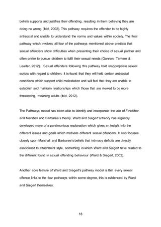 18
beliefs supports and justifies their offending, resulting in them believing they are
doing no wrong (Ibid, 2002). This pathway requires the offender to be highly
antisocial and unable to understand the norms and values within society. The final
pathway which involves all four of the pathways mentioned above predicts that
sexual offenders show difficulties when presenting their choice of sexual partner and
often prefer to pursue children to fulfil their sexual needs (Gannon, Terriere &
Leader, 2012). Sexual offenders following this pathway hold inappropriate sexual
scripts with regard to children. It is found that they will hold certain antisocial
conditions which support child molestation and will feel that they are unable to
establish and maintain relationships which those that are viewed to be more
threatening, meaning adults (Ibid, 2012).
The Pathways model has been able to identify and incorporate the use of Fineklhor
and Marshall and Barbaree’s theory. Ward and Siegert’s theory has arguably
developed more of a parsimonious explanation which gives an insight into the
different issues and goals which motivate different sexual offenders. It also focuses
closely upon Marshall and Barbaree’s beliefs that intimacy deficits are directly
associated to attachment style, something in which Ward and Siegert have related to
the different found in sexual offending behaviour (Ward & Siegert, 2002).
Another core feature of Ward and Siegert's pathway model is that every sexual
offence links to the four pathways within some degree, this is evidenced by Ward
and Siegert themselves.
 