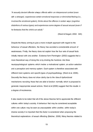 19
“A sexually deviant offender always offends within an interpersonal context (even
with a stranger), experiences certain emotional responses or diminished feeling (i.e.,
involves the emotional system), thinks about the offence in certain ways (cognitive
distortions of various types) and experiences some degree of sexual arousal (even if
he fantasies that the child is an adult).”
(Ward & Siegert, 2002: 345)
Despite the theory aiming to give a more in-depth approach with regard to the
behaviour of sexual offenders, the theory has accreted a considerable amount of
weaknesses. Firstly, the theory does not explain how the four sets of casual facts
initially interact with one another. Evidence form Pennington (2002) suggests that a
more theoretical way of doing this is by dividing the functions into three
neuropsychological systems which involve a motivational system, an action selection
and a perception and memory system. Each system is therefore associated with
different brain systems and specific types of psychopathology (Ward et al, 2006).
Secondly the theory does not show clarity due to the idea of dysfunctional
mechanisms recruiting those that are able to function normally which is proposed to
generate inappropriate sexual actions. Ward et al (2006) suggest that this results in
a degree of incoherence.
It also needs to be noted that all of the above theories fail to appreciate the different
cultures within today’s society. A behaviour that may be considered acceptable
within one culture may be seen as unacceptable within another, within today’s
diverse society it is important that this factor is considered when proposing the
theoretical explanations of sexual offending (Belcher, 2008). Many theories related to
 