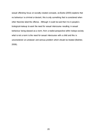 20
sexual offending focus on socially created concepts, as Burke (2005) explains that
no behaviour is criminal or deviant, this is only something that is considered when
other theorists label the offence. Although it could be said that it is in people’s
biological makeup to want the need for sexual intercourse resulting in sexual
behaviour being classed as a norm, from a realist perspective within todays society
what is not a norm is the need for sexual intercourse with a child and this is
unconsidered an unnatural and serious problem which should be treated (Belcher,
2008).
 