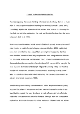 21
Chapter 4 - Female Sexual Offenders
Theories regarding the sexual offending of females is in its infancy, there is so much
more of a focus upon male sexual offending than female (Marshall & Laws, 2003).
Criminology neglects the aspect that some females have a nature of criminality and
thus forth has led to the explanation that male and female offenders share the same
behaviours (Lilly et al, 1995).
An approach used to explain female sexual offending is typically applying the use of
male theories to explain female behaviour. Akers and Sellers (2004) explain that
when men commit crime it is a way of them showing their masculinity, therefore
when a female commits a crime they are perceived to be acting like males and are
too, embracing a masculine identity (Miller, 2002). In relation to sexual offending as
discussed above there are certain characteristics which men exhibit for example; the
need of power, domination and strength (Allgeier & Lamping, 1998). It is therefore
thought that women also posses such characteristics especially focusing on the
need for control and domination, this is something that can also too an extent, be
relevant for a female (Anderson, 1998).
A recent study conducted by Schnitzel-Murphy, Harris, Knight and Milburn (2009)
proposed that although both women and men engaged in sexual coercion, it was
found that the models that were developed for male offenders did not sufficiently
predict the same behaviours in female offenders. Although there are some certain
experiences which may manifest into similar behaviours between male and female
 