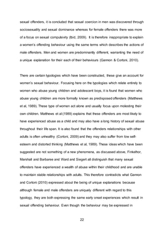 22
sexual offenders, it is concluded that sexual coercion in men was discovered through
sociosexuality and sexual dominance whereas for female offenders there was more
of a focus on sexual compulsivity (Ibid, 2009). It is therefore inappropriate to explain
a women’s offending behaviour using the same terms which describes the actions of
male offenders. Men and women are predominantly different, warranting the need of
a unique explanation for their each of their behaviours (Gannon & Cortoni, 2010).
There are certain typologies which have been constructed, these give an account for
women’s sexual behaviour. Focusing here on the typologies which relate entirely to
women who abuse young children and adolescent boys, it is found that women who
abuse young children are more formally known as predisposed offenders (Matthews
et al, 1989). These type of women act alone and usually focus upon molesting their
own children. Matthews et al (1989) explains that these offenders are most likely to
have experienced abuse as a child and may also have a long history of sexual abuse
throughout their life span. It is also found that the offenders relationships with other
adults is often unhealthy (Cortoni, 2009) and they may also suffer from low self-
esteem and distorted thinking (Matthews et al, 1989). These ideas which have been
suggested are not something of a new phenomena, as discussed above, Finkelhor,
Marshall and Barbaree and Ward and Siegert all distinguish that many sexual
offenders have experienced a wealth of abuse within their childhood and are unable
to maintain stable relationships with adults. This therefore contradicts what Gannon
and Cortoni (2010) expressed about the being of unique explanations because
although female and male offenders are uniquely different with regard to this
typology, they are both expressing the same early onset experiences which result in
sexual offending behaviour. Even though the behaviour may be expressed in
 