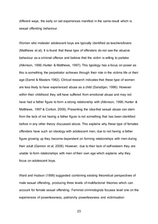 23
different ways, the early on set experiences manifest in the same result which is
sexual offending behaviour.
Women who molester adolescent boys are typically identified as teachers/lovers
(Matthews et al). It is found that these type of offenders do not see the abusive
behaviour as a criminal offence and believe that the victim is willing to partake
(Atkinson, 1996; Hunter & Matthews, 1997). This typology has a focus on power as
this is something the perpetrator achieves through their role in the victims life or their
age (Sarrel & Masters 1982). Clinical research indicates that these type of women
are less likely to have experienced abuse as a child (Saradijan, 1996). However
within their childhood they will have suffered from emotional abuse and may not
have had a father figure to form a strong relationship with (Atkinson, 1996; Hunter &
Matthews, 1997 & Cortoni, 2009). Presenting the idea that sexual abuse can stem
from the lack of not having a father figure is not something that has been identified
before in any other theory discussed above. This explains why these type of females
offenders have such an ideology with adolescent men, due to not having a father
figure growing up they become dependent on forming relationships with men during
their adult (Gannon et al, 2008). However, due to their lack of self-esteem they are
unable to form relationships with men of their own age which explains why they
focus on adolescent boys.
Ward and Hudson (1998) suggested combining existing theoretical perspectives of
male sexual offending, producing three levels of multifactorial theories which can
account for female sexual offending. Feminist criminologists focuses level one on the
experiences of powerlessness, patriarchy powerlessness and victimisation
 