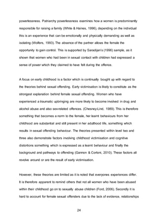 24
powerlessness. Patriarchy powerlessness examines how a women is predominantly
responsible for raising a family (White & Haines, 1996), depending on the individual
this is an experience that can be emotionally and physically demanding as well as
isolating (Wolfers, 1993). The absence of the partner allows the female the
opportunity to gain control. This is supported by Saradijan’s (1996) sample, as it
shown that women who had been in sexual contact with children had expressed a
sense of power which they claimed to have felt during the offence.
A focus on early childhood is a factor which is continually bought up with regard to
the theories behind sexual offending. Early victimisation is likely to constitute as the
strongest explanation behind female sexual offending. Women who have
experienced a traumatic upbringing are more likely to become involved in drug and
alcohol abuse and also sex-related offences. (Chesney-Lind, 1989). This is therefore
something that becomes a norm to the female, her learnt behaviours from her
childhood are substantial and still present in her adulthood life, something which
results in sexual offending behaviour. The theories presented within level two and
three also demonstrate factors involving childhood victimisation and cognitive
distortions something which is expressed as a learnt behaviour and finally the
background and pathways to offending (Gannon & Cortoni, 2010). These factors all
revolve around or are the result of early victimisation.
However, these theories are limited as it is noted that everyones experiences differ.
It is therefore apparent to remind others that not all women who have been abused
within their childhood go on to sexually abuse children (Ford, 2006). Secondly it is
hard to account for female sexual offenders due to the lack of evidence, relationships
 