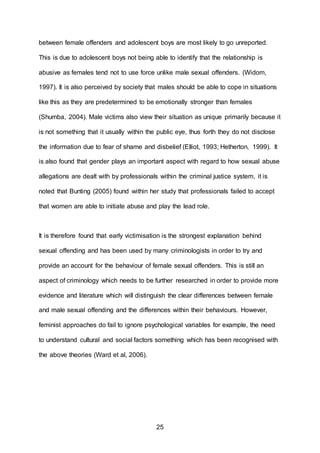 25
between female offenders and adolescent boys are most likely to go unreported.
This is due to adolescent boys not being able to identify that the relationship is
abusive as females tend not to use force unlike male sexual offenders. (Widom,
1997). It is also perceived by society that males should be able to cope in situations
like this as they are predetermined to be emotionally stronger than females
(Shumba, 2004). Male victims also view their situation as unique primarily because it
is not something that it usually within the public eye, thus forth they do not disclose
the information due to fear of shame and disbelief (Elliot, 1993; Hetherton, 1999). It
is also found that gender plays an important aspect with regard to how sexual abuse
allegations are dealt with by professionals within the criminal justice system, it is
noted that Bunting (2005) found within her study that professionals failed to accept
that women are able to initiate abuse and play the lead role.
It is therefore found that early victimisation is the strongest explanation behind
sexual offending and has been used by many criminologists in order to try and
provide an account for the behaviour of female sexual offenders. This is still an
aspect of criminology which needs to be further researched in order to provide more
evidence and literature which will distinguish the clear differences between female
and male sexual offending and the differences within their behaviours. However,
feminist approaches do fail to ignore psychological variables for example, the need
to understand cultural and social factors something which has been recognised with
the above theories (Ward et al, 2006).
 