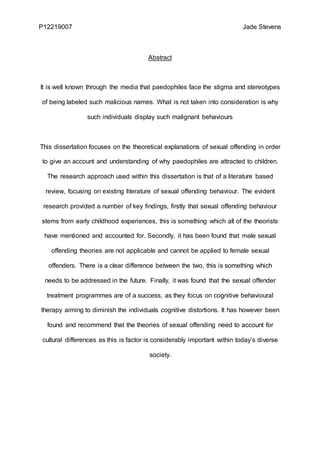 P12219007 Jade Stevens
Abstract
It is well known through the media that paedophiles face the stigma and stereotypes
of being labeled such malicious names. What is not taken into consideration is why
such individuals display such malignant behaviours
This dissertation focuses on the theoretical explanations of sexual offending in order
to give an account and understanding of why paedophiles are attracted to children.
The research approach used within this dissertation is that of a literature based
review, focusing on existing literature of sexual offending behaviour. The evident
research provided a number of key findings, firstly that sexual offending behaviour
stems from early childhood experiences, this is something which all of the theorists
have mentioned and accounted for. Secondly, it has been found that male sexual
offending theories are not applicable and cannot be applied to female sexual
offenders. There is a clear difference between the two, this is something which
needs to be addressed in the future. Finally, it was found that the sexual offender
treatment programmes are of a success, as they focus on cognitive behavioural
therapy aiming to diminish the individuals cognitive distortions. It has however been
found and recommend that the theories of sexual offending need to account for
cultural differences as this is factor is considerably important within today’s diverse
society.
 