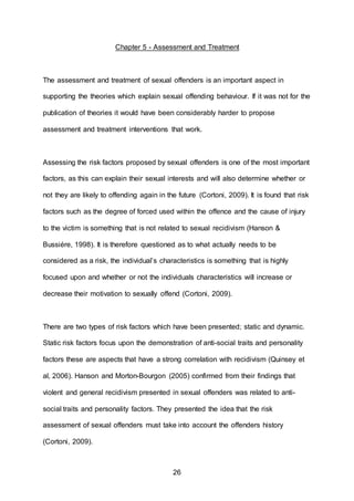 26
Chapter 5 - Assessment and Treatment
The assessment and treatment of sexual offenders is an important aspect in
supporting the theories which explain sexual offending behaviour. If it was not for the
publication of theories it would have been considerably harder to propose
assessment and treatment interventions that work.
Assessing the risk factors proposed by sexual offenders is one of the most important
factors, as this can explain their sexual interests and will also determine whether or
not they are likely to offending again in the future (Cortoni, 2009). It is found that risk
factors such as the degree of forced used within the offence and the cause of injury
to the victim is something that is not related to sexual recidivism (Hanson &
Bussiére, 1998). It is therefore questioned as to what actually needs to be
considered as a risk, the individual’s characteristics is something that is highly
focused upon and whether or not the individuals characteristics will increase or
decrease their motivation to sexually offend (Cortoni, 2009).
There are two types of risk factors which have been presented; static and dynamic.
Static risk factors focus upon the demonstration of anti-social traits and personality
factors these are aspects that have a strong correlation with recidivism (Quinsey et
al, 2006). Hanson and Morton-Bourgon (2005) confirmed from their findings that
violent and general recidivism presented in sexual offenders was related to anti-
social traits and personality factors. They presented the idea that the risk
assessment of sexual offenders must take into account the offenders history
(Cortoni, 2009).
 
