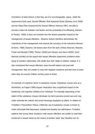 27
A limitation of static factors is that they are of a non-changeable nature, whilst the
assessment tools used, Sexual Offender Risk Appraisal Guide (Quinesy et al, 2006)
and the Rapid Risk Assessment for Sexual Offence (Hanson,1997) are able to
provide a clear link between risk factors and the probability of re-offending (Hanson
& Thorton, 1999). It does not consider how the factors presented impact on the
management of sexual offenders. Dynamic factors therefore demonstrate the
importance of risk management and improve the accuracy of risk indicators (Hanson
& Harris, 1998). Dynamic risk factors stem from the work of three theorists; Beecher,
Fisher and Beckett (1999), Thorton (2002) and Hanson and Harris (2000). Each
theorists pointed out the aspect that sexual offenders experience problems when
trying to maintain relationship with adults thus forth relate to children instead. It is
also considered that sexual offenders have low-self esteem and poor-self
management, they are unable to cope with negative situations and feel more at ease
when they are around children as they pose no threat.
An example of a dynamic factor is substance misuse. Substance misuse acts as a
disinhibitor, as Fagan (1990) argues intoxication has a significant impact on the
functioning and cognitive abilities of an individual. For example depending on the
extent of the substance misuse individuals my fail to perceive social cues and may
under estimate the cultural and social meanings displayed by others. In relation to
Finkelhor’s Precondition Theory (1984) the use of substance misuse is known to
make individuals feel depressed, isolated and develop low self-esteem. Finkelhor
explains that during these situations male sexual offenders are unable to meet their
emotional or sexual needs by the means of another adult, they therefore turn to
 