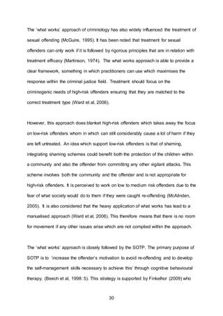 30
The ‘what works’ approach of criminology has also widely influenced the treatment of
sexual offending (McGuire, 1995). It has been noted that treatment for sexual
offenders can only work if it is followed by rigorous principles that are in relation with
treatment efficacy (Martinson, 1974). The what works approach is able to provide a
clear framework, something in which practitioners can use which maximises the
response within the criminal justice field. Treatment should focus on the
criminogenic needs of high-risk offenders ensuring that they are matched to the
correct treatment type (Ward et al, 2006).
However, this approach does blanket high-risk offenders which takes away the focus
on low-risk offenders whom in which can still considerably cause a lot of harm if they
are left untreated. An idea which support low-risk offenders is that of shaming,
integrating shaming schemes could benefit both the protection of the children within
a community and also the offender from committing any other vigilant attacks. This
scheme involves both the community and the offender and is not appropriate for
high-risk offenders. It is perceived to work on low to medium risk offenders due to the
fear of what society would do to them if they were caught re-offending (McAlinden,
2005). It is also considered that the heavy application of what works has lead to a
manualised approach (Ward et al, 2006). This therefore means that there is no room
for movement if any other issues arise which are not complied within the approach.
The ‘what works’ approach is closely followed by the SOTP. The primary purpose of
SOTP is to ‘increase the offender’s motivation to avoid re-offending and to develop
the self-management skills necessary to achieve this’ through cognitive behavioural
therapy. (Beech et al, 1998: 5). This strategy is supported by Finkelhor (2009) who
 