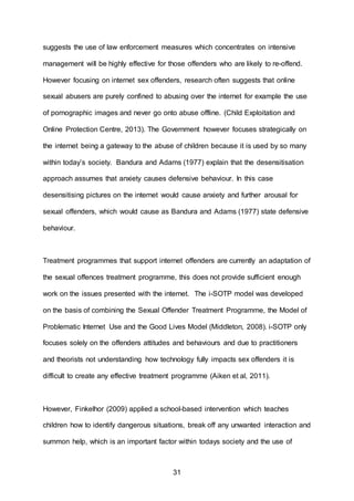 31
suggests the use of law enforcement measures which concentrates on intensive
management will be highly effective for those offenders who are likely to re-offend.
However focusing on internet sex offenders, research often suggests that online
sexual abusers are purely confined to abusing over the internet for example the use
of pornographic images and never go onto abuse offline. (Child Exploitation and
Online Protection Centre, 2013). The Government however focuses strategically on
the internet being a gateway to the abuse of children because it is used by so many
within today’s society. Bandura and Adams (1977) explain that the desensitisation
approach assumes that anxiety causes defensive behaviour. In this case
desensitising pictures on the internet would cause anxiety and further arousal for
sexual offenders, which would cause as Bandura and Adams (1977) state defensive
behaviour.
Treatment programmes that support internet offenders are currently an adaptation of
the sexual offences treatment programme, this does not provide sufficient enough
work on the issues presented with the internet. The i-SOTP model was developed
on the basis of combining the Sexual Offender Treatment Programme, the Model of
Problematic Internet Use and the Good Lives Model (Middleton, 2008). i-SOTP only
focuses solely on the offenders attitudes and behaviours and due to practitioners
and theorists not understanding how technology fully impacts sex offenders it is
difficult to create any effective treatment programme (Aiken et al, 2011).
However, Finkelhor (2009) applied a school-based intervention which teaches
children how to identify dangerous situations, break off any unwanted interaction and
summon help, which is an important factor within todays society and the use of
 