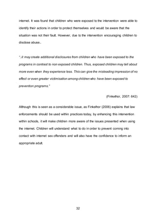 32
internet. It was found that children who were exposed to the intervention were able to
identify their actions in order to protect themselves and would be aware that the
situation was not their fault. However, due to the intervention encouraging children to
disclose abuse..
“..it may create additional disclosures from children who have been exposed to the
programs in contrast to non exposed children. Thus, exposed children may tell about
more even when they experience less. This can give the misleading impression of no
effect or even greater victimisation among children who have been exposed to
prevention programs.”
(Finkelhor, 2007: 642)
Although this is seen as a considerable issue, as Finkelhor (2006) explains that law
enforcements should be used within practices today, by enhancing this intervention
within schools, it will make children more aware of the issues presented when using
the internet. Children will understand what to do in order to prevent coming into
contact with internet sex offenders and will also have the confidence to inform an
appropriate adult.
 