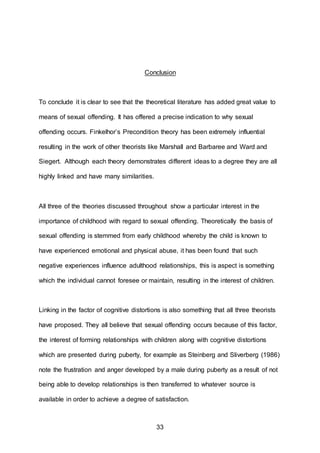 33
Conclusion
To conclude it is clear to see that the theoretical literature has added great value to
means of sexual offending. It has offered a precise indication to why sexual
offending occurs. Finkelhor’s Precondition theory has been extremely influential
resulting in the work of other theorists like Marshall and Barbaree and Ward and
Siegert. Although each theory demonstrates different ideas to a degree they are all
highly linked and have many similarities.
All three of the theories discussed throughout show a particular interest in the
importance of childhood with regard to sexual offending. Theoretically the basis of
sexual offending is stemmed from early childhood whereby the child is known to
have experienced emotional and physical abuse, it has been found that such
negative experiences influence adulthood relationships, this is aspect is something
which the individual cannot foresee or maintain, resulting in the interest of children.
Linking in the factor of cognitive distortions is also something that all three theorists
have proposed. They all believe that sexual offending occurs because of this factor,
the interest of forming relationships with children along with cognitive distortions
which are presented during puberty, for example as Steinberg and Sliverberg (1986)
note the frustration and anger developed by a male during puberty as a result of not
being able to develop relationships is then transferred to whatever source is
available in order to achieve a degree of satisfaction.
 