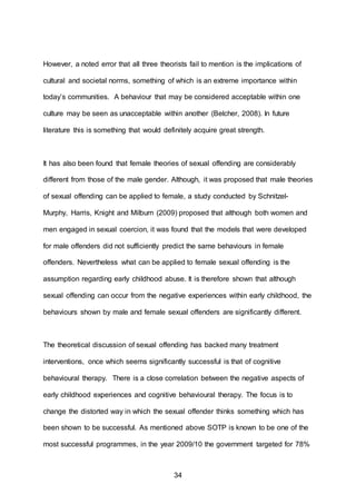34
However, a noted error that all three theorists fail to mention is the implications of
cultural and societal norms, something of which is an extreme importance within
today’s communities. A behaviour that may be considered acceptable within one
culture may be seen as unacceptable within another (Belcher, 2008). In future
literature this is something that would definitely acquire great strength.
It has also been found that female theories of sexual offending are considerably
different from those of the male gender. Although, it was proposed that male theories
of sexual offending can be applied to female, a study conducted by Schnitzel-
Murphy, Harris, Knight and Milburn (2009) proposed that although both women and
men engaged in sexual coercion, it was found that the models that were developed
for male offenders did not sufficiently predict the same behaviours in female
offenders. Nevertheless what can be applied to female sexual offending is the
assumption regarding early childhood abuse. It is therefore shown that although
sexual offending can occur from the negative experiences within early childhood, the
behaviours shown by male and female sexual offenders are significantly different.
The theoretical discussion of sexual offending has backed many treatment
interventions, once which seems significantly successful is that of cognitive
behavioural therapy. There is a close correlation between the negative aspects of
early childhood experiences and cognitive behavioural therapy. The focus is to
change the distorted way in which the sexual offender thinks something which has
been shown to be successful. As mentioned above SOTP is known to be one of the
most successful programmes, in the year 2009/10 the government targeted for 78%
 