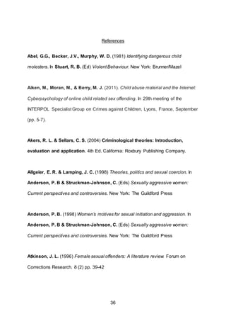 36
References
Abel, G.G., Becker, J.V., Murphy, W. D. (1981) Identifying dangerous child
molesters. In Stuart, R. B. (Ed) Violent Behaviour. New York: Brunner/Mazel
Aiken, M., Moran, M., & Berry, M. J. (2011). Child abuse material and the Internet:
Cyberpsychology of online child related sex offending. In 29th meeting of the
INTERPOL Specialist Group on Crimes against Children, Lyons, France, September
(pp. 5-7).
Akers, R. L. & Sellars, C. S. (2004) Criminological theories: Introduction,
evaluation and application. 4th Ed. California: Roxbury Publishing Company.
Allgeier, E. R. & Lamping, J. C. (1998) Theories, politics and sexual coercion. In
Anderson, P. B & Struckman-Johnson, C. (Eds) Sexually aggressive women:
Current perspectives and controversies. New York: The Guildford Press
Anderson, P. B. (1998) Women’s motives for sexual initiation and aggression. In
Anderson, P. B & Struckman-Johnson, C. (Eds) Sexually aggressive women:
Current perspectives and controversies. New York: The Guildford Press
Atkinson, J. L. (1996) Female sexual offenders: A literature review. Forum on
Corrections Research. 8 (2) pp. 39-42
 