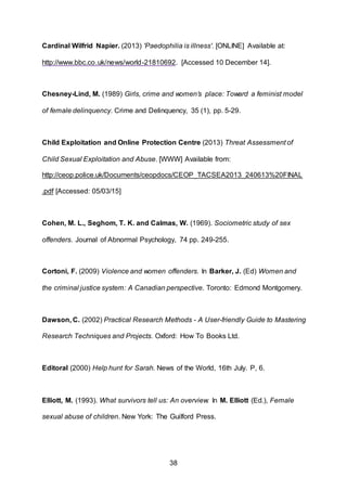 38
Cardinal Wilfrid Napier. (2013) 'Paedophilia is illness'. [ONLINE] Available at:
http://www.bbc.co.uk/news/world-21810692. [Accessed 10 December 14].
Chesney-Lind, M. (1989) Girls, crime and women’s place: Toward a feminist model
of female delinquency. Crime and Delinquency, 35 (1), pp. 5-29.
Child Exploitation and Online Protection Centre (2013) Threat Assessment of
Child Sexual Exploitation and Abuse. [WWW] Available from:
http://ceop.police.uk/Documents/ceopdocs/CEOP_TACSEA2013_240613%20FINAL
.pdf [Accessed: 05/03/15]
Cohen, M. L., Seghom, T. K. and Calmas, W. (1969). Sociometric study of sex
offenders. Journal of Abnormal Psychology, 74 pp. 249-255.
Cortoni, F. (2009) Violence and women offenders. In Barker, J. (Ed) Women and
the criminal justice system: A Canadian perspective. Toronto: Edmond Montgomery.
Dawson, C. (2002) Practical Research Methods - A User-friendly Guide to Mastering
Research Techniques and Projects. Oxford: How To Books Ltd.
Editoral (2000) Help hunt for Sarah. News of the World, 16th July. P, 6.
Elliott, M. (1993). What survivors tell us: An overview. In M. Elliott (Ed.), Female
sexual abuse of children. New York: The Guilford Press.
 
