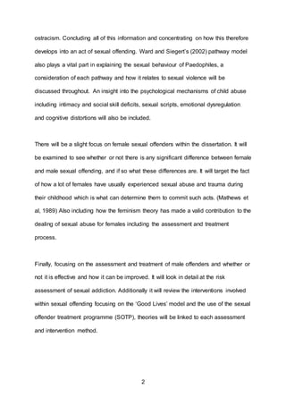 2
ostracism. Concluding all of this information and concentrating on how this therefore
develops into an act of sexual offending. Ward and Siegert’s (2002) pathway model
also plays a vital part in explaining the sexual behaviour of Paedophiles, a
consideration of each pathway and how it relates to sexual violence will be
discussed throughout. An insight into the psychological mechanisms of child abuse
including intimacy and social skill deficits, sexual scripts, emotional dysregulation
and cognitive distortions will also be included.
There will be a slight focus on female sexual offenders within the dissertation. It will
be examined to see whether or not there is any significant difference between female
and male sexual offending, and if so what these differences are. It will target the fact
of how a lot of females have usually experienced sexual abuse and trauma during
their childhood which is what can determine them to commit such acts. (Mathews et
al, 1989) Also including how the feminism theory has made a valid contribution to the
dealing of sexual abuse for females including the assessment and treatment
process.
Finally, focusing on the assessment and treatment of male offenders and whether or
not it is effective and how it can be improved. It will look in detail at the risk
assessment of sexual addiction. Additionally it will review the interventions involved
within sexual offending focusing on the ‘Good Lives’ model and the use of the sexual
offender treatment programme (SOTP), theories will be linked to each assessment
and intervention method.
 