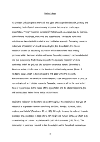 3
Methodology
As Dawson (2002) explains there are two types of background research, primary and
secondary, both of which are extremely important factors when producing a
dissertation. Primary research, is research that is based on original data for example,
questionnaire responses, interviews and observations. The results from such
activities are then divided into statical and qualitative research. Secondary research,
is the type of research which will be used within this dissertation, this type of
research focuses on secondary sources of which researchers have already
produced within their own articles and books. Secondary research can be subdivided
into two foundations, firstly library research; this is usually research which is
conducted within the grounds of a school or university’s library. Secondary a
literature review; this focuses on the literature that is already present (Brown &
Rodgers, 2002), which is then critiqued to find gaps within the research.
Recommendations are therefore made in hope to close the gaps in order to produce
more structured and reliable research. Secondary research will be the most suited
type of research due to the nature of this dissertation and it’s ethical reasoning, this
will be discussed further in the ethics section below.
Qualitative research will therefore be used throughout this dissertation, this type of
research is “expressed in words describing attitudes, feelings, opinions, ideas,
customs and beliefs” (Greetham, 2014: 193). Although, it cannot be reduced down to
averages or percentages it does offer a rich insight into human behaviour which aids
understanding of cultures, societies and individuals themselves (Ibid, 2014). This
information is extremely relevant to this dissertation as the theoretical explanations
 