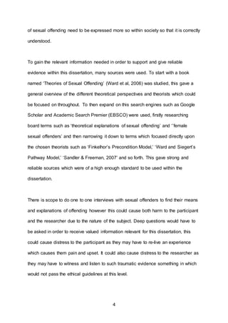 4
of sexual offending need to be expressed more so within society so that it is correctly
understood.
To gain the relevant information needed in order to support and give reliable
evidence within this dissertation, many sources were used. To start with a book
named ‘Theories of Sexual Offending’ (Ward et al, 2006) was studied, this gave a
general overview of the different theoretical perspectives and theorists which could
be focused on throughout. To then expand on this search engines such as Google
Scholar and Academic Search Premier (EBSCO) were used, firstly researching
board terms such as ‘theoretical explanations of sexual offending’ and ‘’female
sexual offenders’ and then narrowing it down to terms which focused directly upon
the chosen theorists such as ‘Finkelhor’s Precondition Model,’ ‘Ward and Siegert’s
Pathway Model,’ ‘Sandler & Freeman, 2007’ and so forth. This gave strong and
reliable sources which were of a high enough standard to be used within the
dissertation.
There is scope to do one to one interviews with sexual offenders to find their means
and explanations of offending however this could cause both harm to the participant
and the researcher due to the nature of the subject. Deep questions would have to
be asked in order to receive valued information relevant for this dissertation, this
could cause distress to the participant as they may have to re-live an experience
which causes them pain and upset. It could also cause distress to the researcher as
they may have to witness and listen to such traumatic evidence something in which
would not pass the ethical guidelines at this level.
 