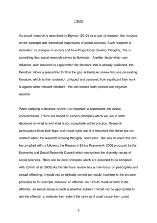 5
Ethics
As social research is described by Bryman (2012) as a type of research that focuses
on the concepts and theoretical inspirations of social sciences. Such research is
motivated by changes in society and how things today develop throughly, this is
something that social research strives to illuminate. Another factor which can
influence such research is a gap within the literature that is already published, this
therefore allows a researcher to fill in the gap. A literature review focuses on existing
literature, which is then analysed, critiqued and assessed how significant their work
is against other relevant literature, this can include both positive and negative
aspects.
When scripting a literature review it is important to understand the ethical
considerations. Ethics are based on certain principles which we use to form
decisions on what is and what is not acceptable within practice. Research
participators have both legal and moral rights and it is important that these are not
violated whilst the research is being throughly conducted. The way in which this can
be complied with is following the Research Ethics Framework 2006 produced by the
Economic and Social Research Council which recognises the diversity issues of
social sciences. There are six core principles which are expected to be complied
with. (Smith et al, 2009) As this literature review has a main focus on paedophila and
sexual offending, it would not be ethically correct nor would it adhere to the six core
principles to for example interview an offender, as it could result in harm to the
offender, as sexual abuse is such a sensitive subject it would not be appropriate to
ask the offender to reiterate their side of the story as it could cause them great
 