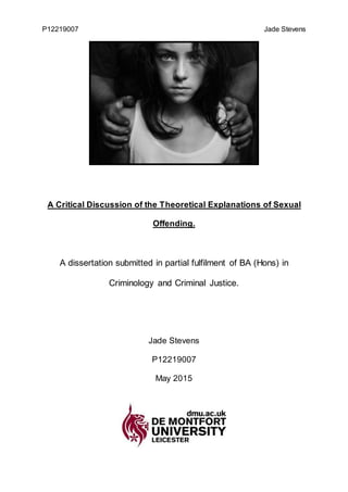 P12219007 Jade Stevens
A Critical Discussion of the Theoretical Explanations of Sexual
Offending.
A dissertation submitted in partial fulfilment of BA (Hons) in
Criminology and Criminal Justice.
Jade Stevens
P12219007
May 2015
 