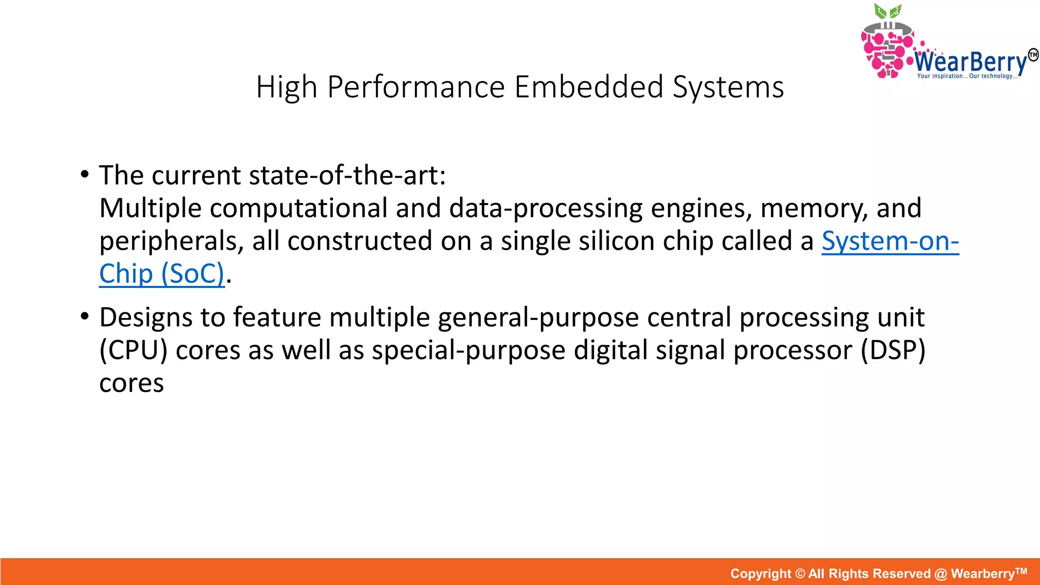 High Performance Embedded Systems
• The current state-of-the-art:
Multiple computational and data-processing engines, memory, and
peripherals, all constructed on a single silicon chip called a System-on-
Chip (SoC).
• Designs to feature multiple general-purpose central processing unit
(CPU) cores as well as special-purpose digital signal processor (DSP)
cores
Copyright © All Rights Reserved @ WearberryTM
 