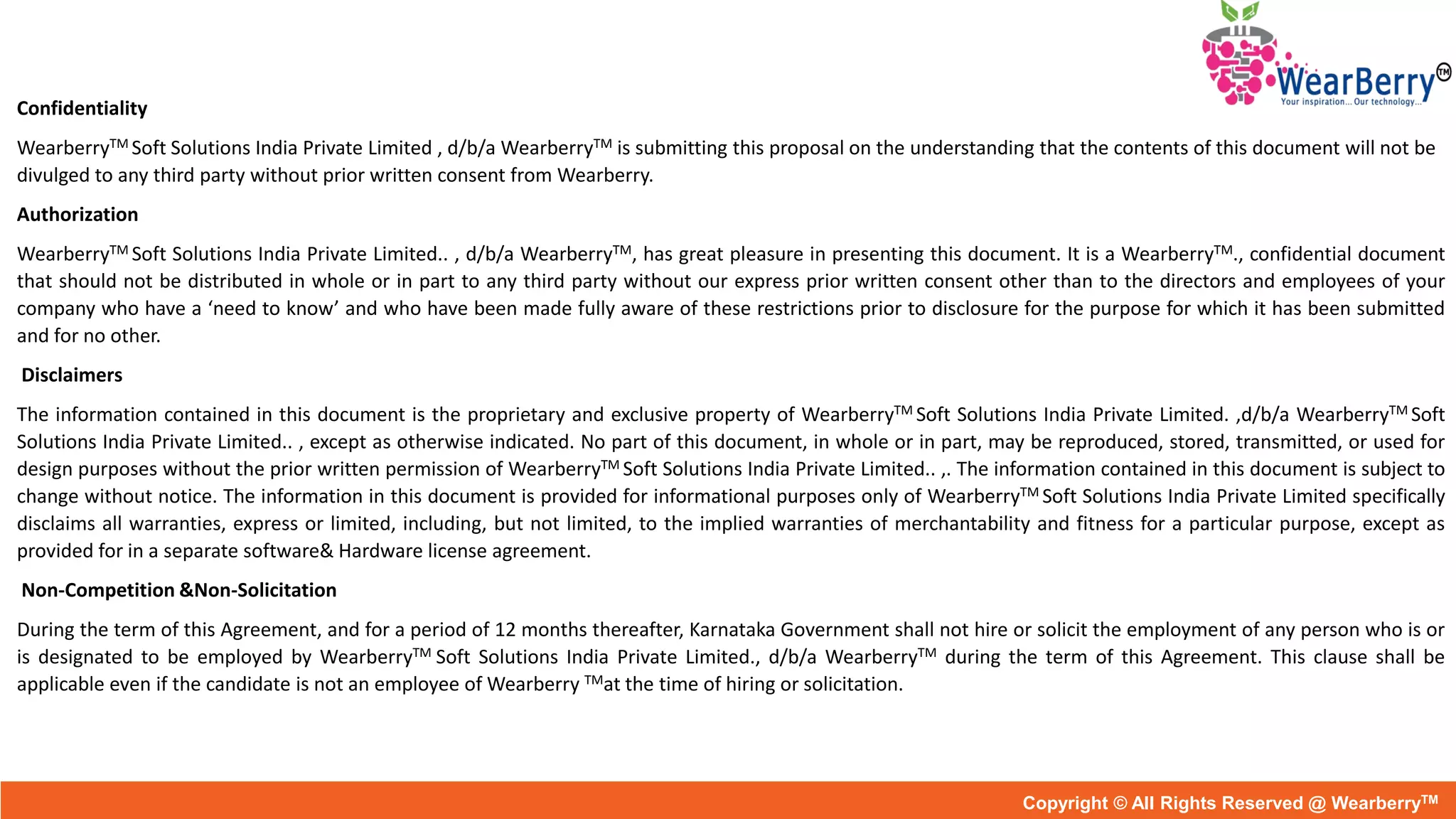 Confidentiality
WearberryTM Soft Solutions India Private Limited , d/b/a WearberryTM is submitting this proposal on the understanding that the contents of this document will not be
divulged to any third party without prior written consent from Wearberry.
Authorization
WearberryTM Soft Solutions India Private Limited.. , d/b/a WearberryTM, has great pleasure in presenting this document. It is a WearberryTM., confidential document
that should not be distributed in whole or in part to any third party without our express prior written consent other than to the directors and employees of your
company who have a ‘need to know’ and who have been made fully aware of these restrictions prior to disclosure for the purpose for which it has been submitted
and for no other.
Disclaimers
The information contained in this document is the proprietary and exclusive property of WearberryTM Soft Solutions India Private Limited. ,d/b/a WearberryTM Soft
Solutions India Private Limited.. , except as otherwise indicated. No part of this document, in whole or in part, may be reproduced, stored, transmitted, or used for
design purposes without the prior written permission of WearberryTM Soft Solutions India Private Limited.. ,. The information contained in this document is subject to
change without notice. The information in this document is provided for informational purposes only of WearberryTM Soft Solutions India Private Limited specifically
disclaims all warranties, express or limited, including, but not limited, to the implied warranties of merchantability and fitness for a particular purpose, except as
provided for in a separate software& Hardware license agreement.
Non-Competition &Non-Solicitation
During the term of this Agreement, and for a period of 12 months thereafter, Karnataka Government shall not hire or solicit the employment of any person who is or
is designated to be employed by WearberryTM Soft Solutions India Private Limited., d/b/a WearberryTM during the term of this Agreement. This clause shall be
applicable even if the candidate is not an employee of Wearberry TMat the time of hiring or solicitation.
Copyright © All Rights Reserved @ WearberryTM
 