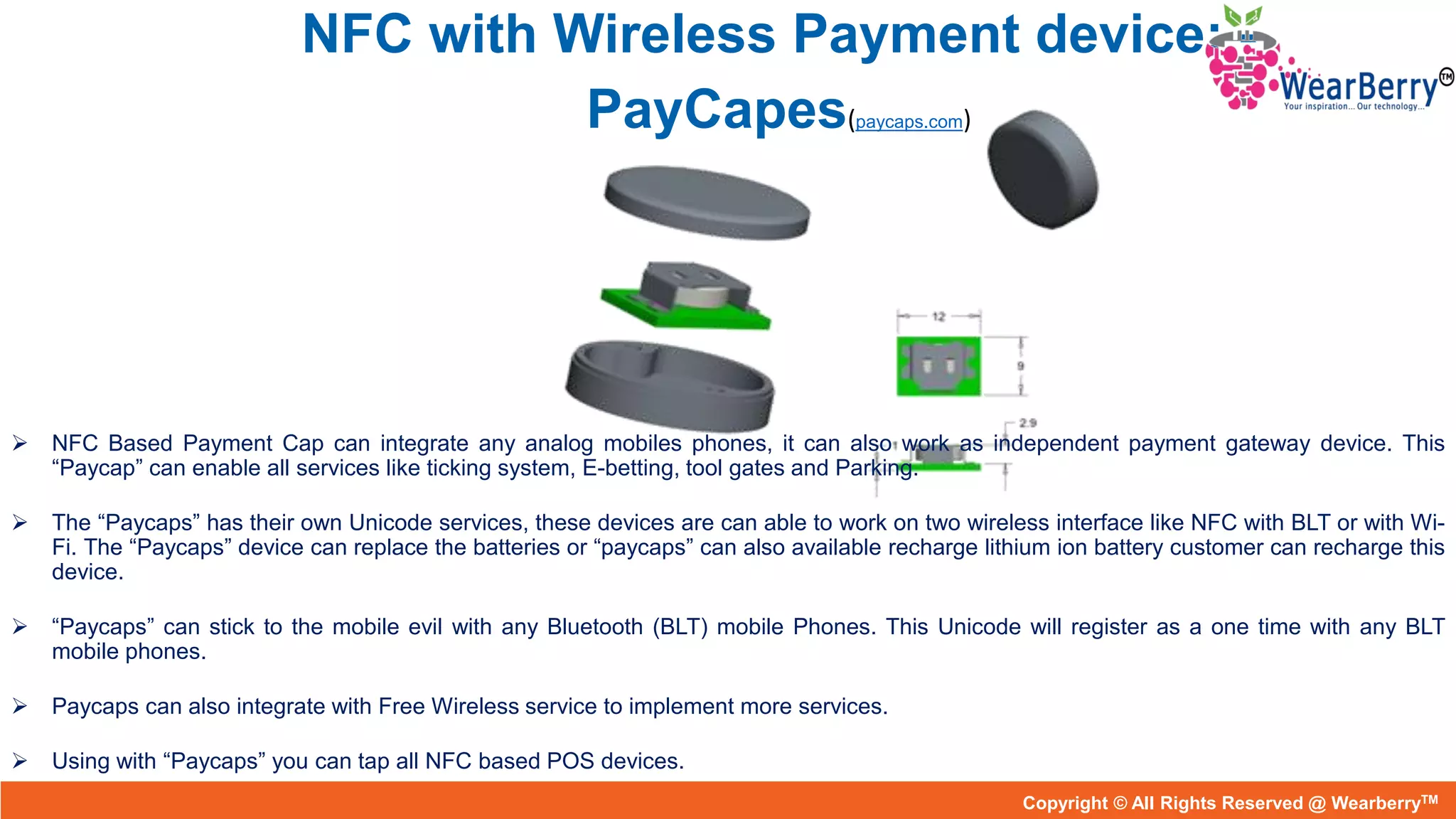 NFC with Wireless Payment device: -
PayCapes(paycaps.com)
 NFC Based Payment Cap can integrate any analog mobiles phones, it can also work as independent payment gateway device. This
“Paycap” can enable all services like ticking system, E-betting, tool gates and Parking.
 The “Paycaps” has their own Unicode services, these devices are can able to work on two wireless interface like NFC with BLT or with Wi-
Fi. The “Paycaps” device can replace the batteries or “paycaps” can also available recharge lithium ion battery customer can recharge this
device.
 “Paycaps” can stick to the mobile evil with any Bluetooth (BLT) mobile Phones. This Unicode will register as a one time with any BLT
mobile phones.
 Paycaps can also integrate with Free Wireless service to implement more services.
 Using with “Paycaps” you can tap all NFC based POS devices.
Copyright © All Rights Reserved @ needaCopyright © All Rights Reserved @ WearberryTM
 
