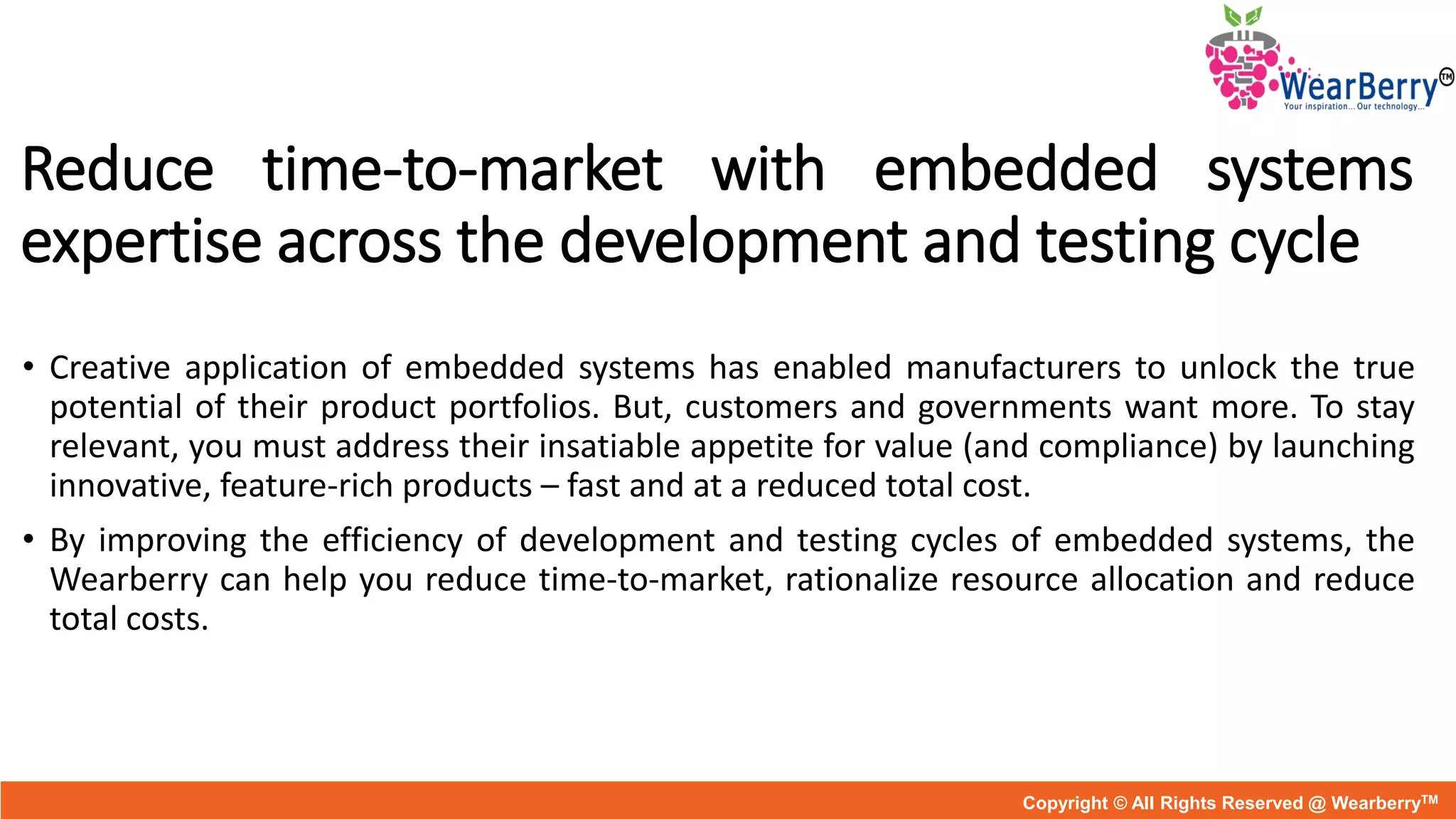 Reduce time-to-market with embedded systems
expertise across the development and testing cycle
• Creative application of embedded systems has enabled manufacturers to unlock the true
potential of their product portfolios. But, customers and governments want more. To stay
relevant, you must address their insatiable appetite for value (and compliance) by launching
innovative, feature-rich products – fast and at a reduced total cost.
• By improving the efficiency of development and testing cycles of embedded systems, the
Wearberry can help you reduce time-to-market, rationalize resource allocation and reduce
total costs.
Copyright © All Rights Reserved @ WearberryTM
 