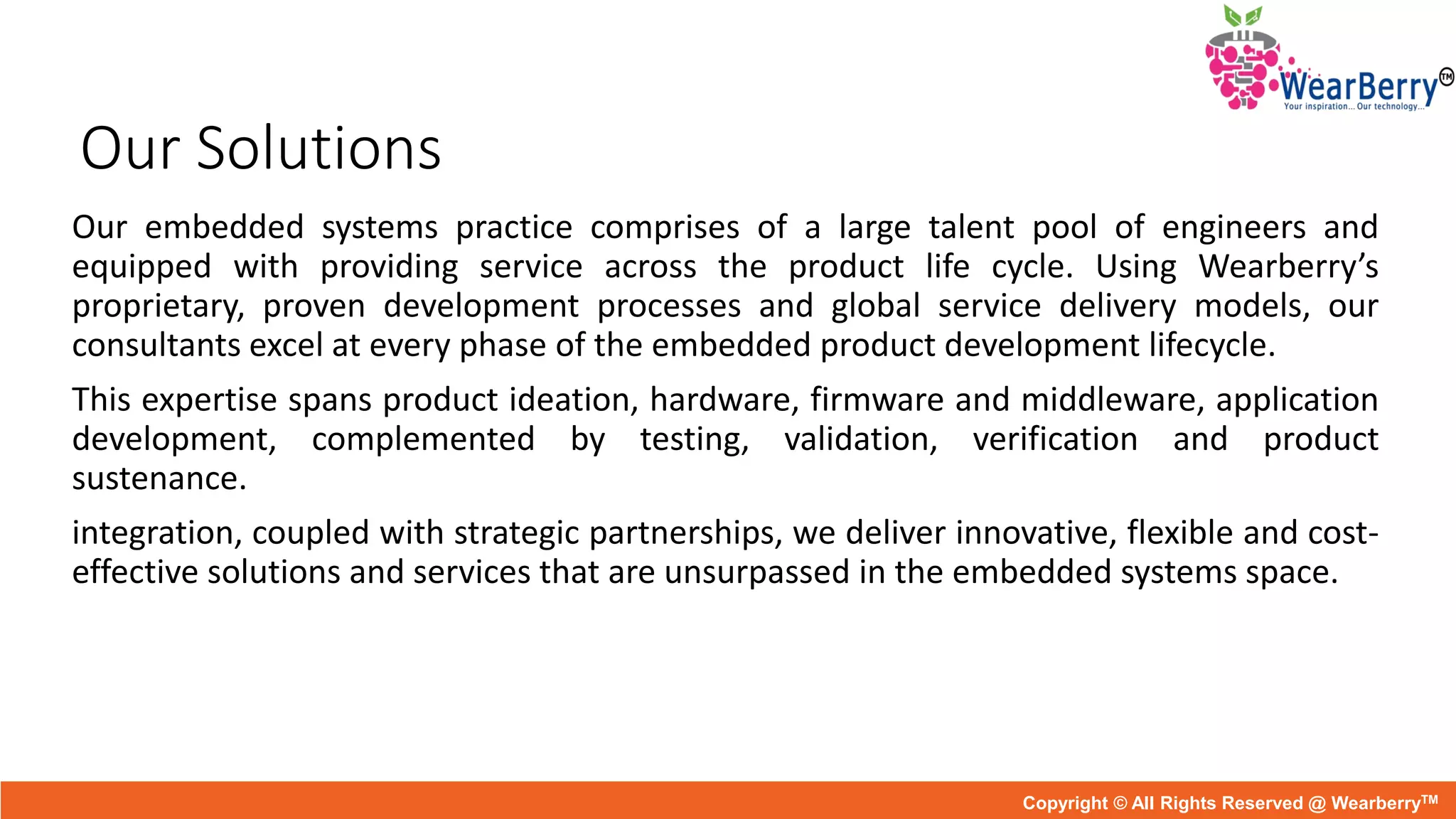 Our Solutions
Our embedded systems practice comprises of a large talent pool of engineers and
equipped with providing service across the product life cycle. Using Wearberry’s
proprietary, proven development processes and global service delivery models, our
consultants excel at every phase of the embedded product development lifecycle.
This expertise spans product ideation, hardware, firmware and middleware, application
development, complemented by testing, validation, verification and product
sustenance.
integration, coupled with strategic partnerships, we deliver innovative, flexible and cost-
effective solutions and services that are unsurpassed in the embedded systems space.
Copyright © All Rights Reserved @ WearberryTM
 
